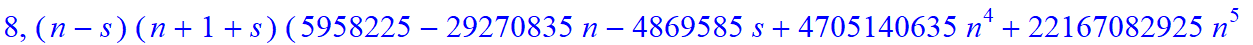 8, 1/2027025*(n-s)*(n+1+s)*(5958225-29270835*n-4869585*s+4705140635*n^4+22167082925*n^5+11949559635*n^6+1936133625*s^4*n^9+387226725*s^4*n^10+774453450*s^3*n^10+3872267250*s^3*n^9+333786369085*n^10-271...